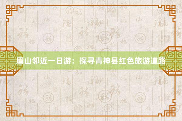 眉山邻近一日游：探寻青神县红色旅游道路