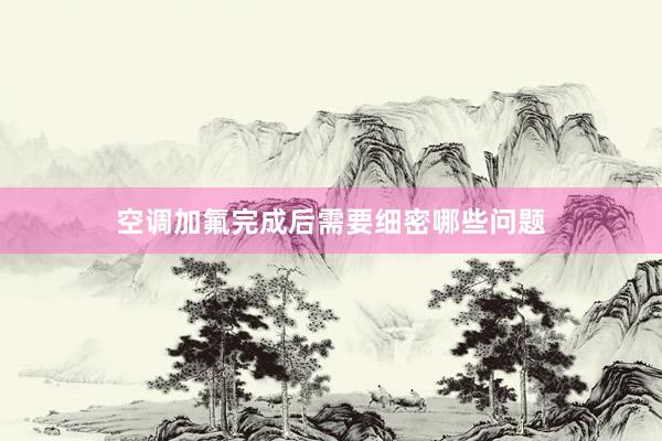空调加氟完成后需要细密哪些问题