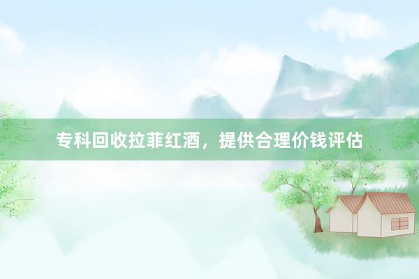 专科回收拉菲红酒，提供合理价钱评估